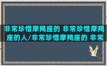 非常珍惜摩羯座的 非常珍惜摩羯座的人/非常珍惜摩羯座的 非常珍惜摩羯座的人-我的网站